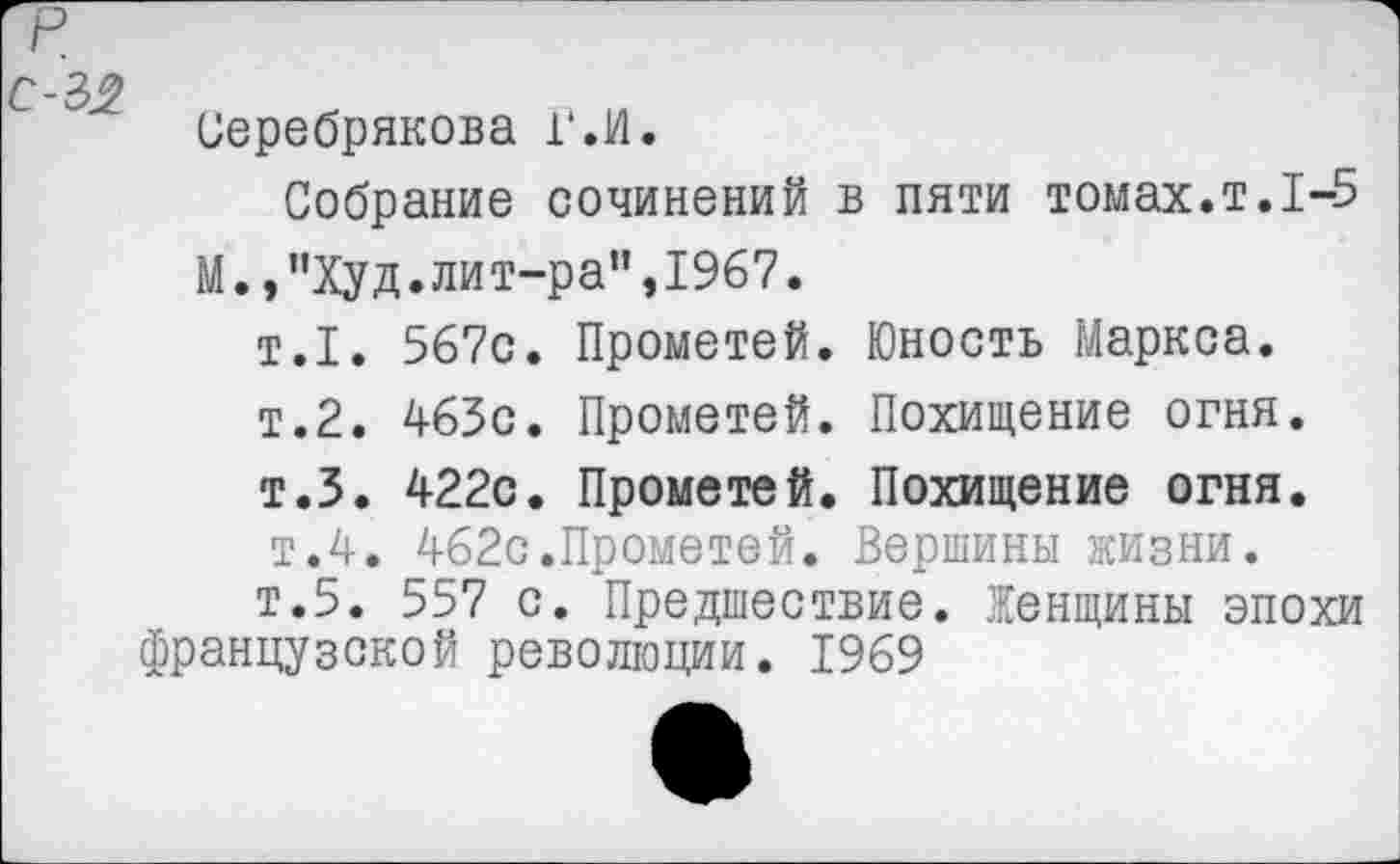 ﻿Серебрякова ГЛ.
Собрание сочинений в пяти томах.т.1-5 М.,"Худ.лит-ра”,1967.
т.1. 567с. Прометей. Юность Маркса.
т.2. 463с. Прометей. Похищение огня.
т.З. 422с. Прометей. Похищение огня.
т.4. 462с.Прометей. Вершины жизни.
т.5. 557 с. Предшествие. Женщины эпохи французской революции. 1969